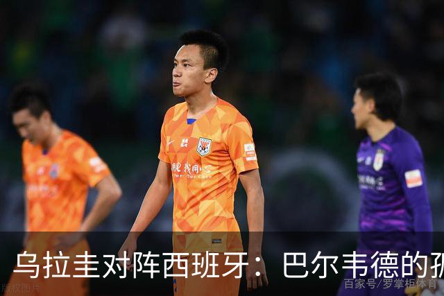 乌拉圭对阵西班牙：巴尔韦德的孤独之旅，首发11人中仅他一人效力西甲！
