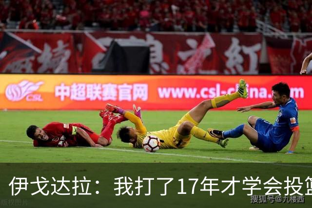 伊戈达拉：我打了17年才学会投篮 没接受过姿势训练全靠自己摸索