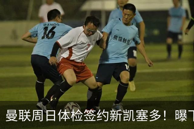 曼联周日体检签约新凯塞多！曝下赛季培养计划，卡里克暂时用不上