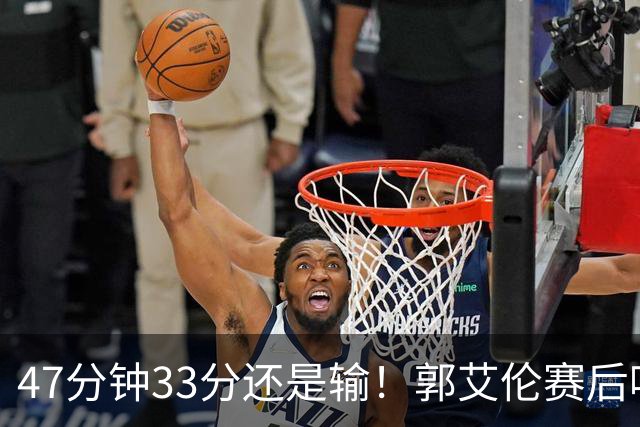 47分钟33分还是输！郭艾伦赛后哽咽“就想给球迷赢一次”让人破防