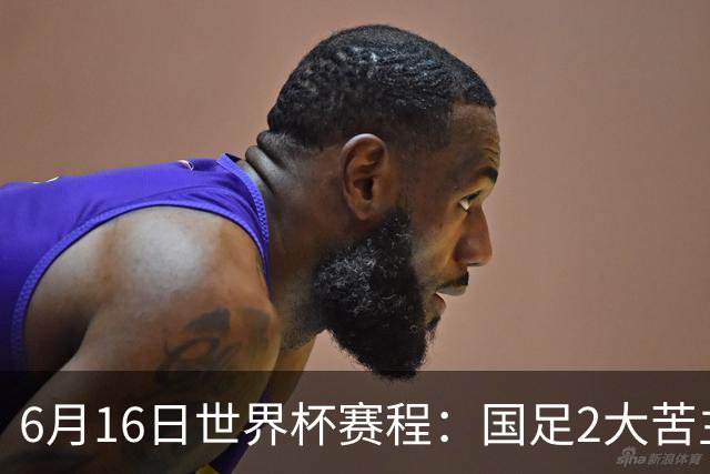 6月16日世界杯赛程：国足2大苦主首秀！CCTV5直播世界杯！世界杯赛程表一览